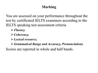 Marking
You are assessed on your performance throughout the
test by certificated IELTS examiners according to the
IELTS speaking test assessment criteria
Fluency
Coherency,
Lexical resource,
Grammatical Range and Accuracy, Pronunciation).
Scores are reported in whole and half bands.
 