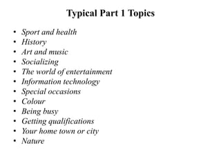Typical Part 1 Topics
• Sport and health
• History
• Art and music
• Socializing
• The world of entertainment
• Information technology
• Special occasions
• Colour
• Being busy
• Getting qualifications
• Your home town or city
• Nature
 