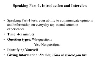 Speaking Part-1. Introduction and Interview
• Speaking Part-1 tests your ability to communicate opinions
and information on everyday topics and common
experiences.
• Time: 4-5 mintues
• Question types: Wh-questions
Yes/ No questions
• Identifying Yourself
• Giving Information: Studies, Work or Where you live
 