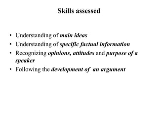 Skills assessed
• Understanding of main ideas
• Understanding of specific factual information
• Recognizing opinions, attitudes and purpose of a
speaker
• Following the development of an argument
 