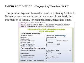 Form completion /See page 9 of Complete IELTS/
This question type can be mostly found in Listening Section 1.
Normally, each answer is one or two words. In section1, the
information is factual, for example, dates, places and times.
 