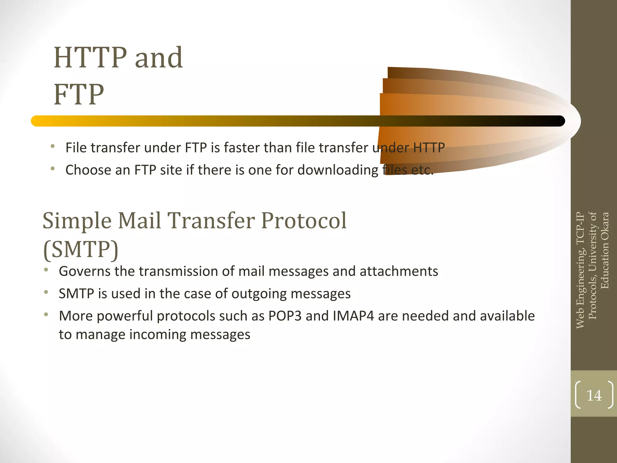 HTTP and
FTP
• File transfer under FTP is faster than file transfer under HTTP
• Choose an FTP site if there is one for downloading files etc.
WebEngineering,TCP-IP
Protocols,Universityof
EducationOkara
14
Simple Mail Transfer Protocol
(SMTP)
• Governs the transmission of mail messages and attachments
• SMTP is used in the case of outgoing messages
• More powerful protocols such as POP3 and IMAP4 are needed and available
to manage incoming messages
 