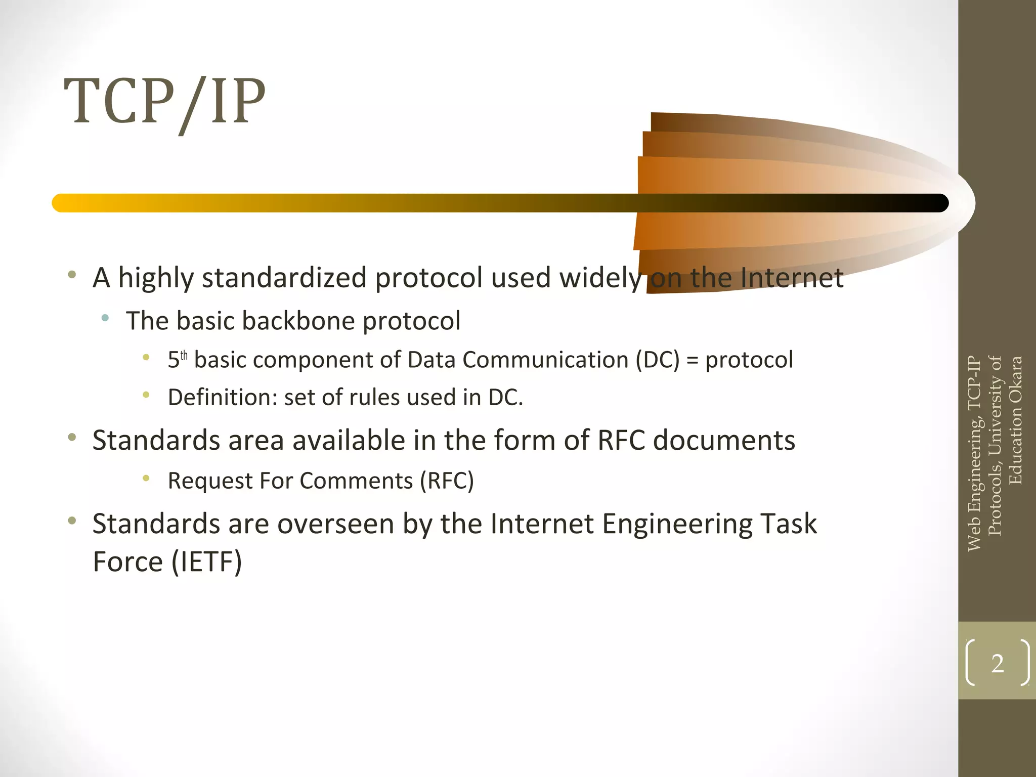 TCP/IP
• A highly standardized protocol used widely on the Internet
• The basic backbone protocol
• 5th
basic component of Data Communication (DC) = protocol
• Definition: set of rules used in DC.
• Standards area available in the form of RFC documents
• Request For Comments (RFC)
• Standards are overseen by the Internet Engineering Task
Force (IETF)
WebEngineering,TCP-IP
Protocols,Universityof
EducationOkara
2
 
