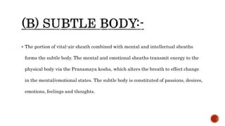  The portion of vital-air sheath combined with mental and intellectual sheaths
forms the subtle body. The mental and emotional sheaths transmit energy to the
physical body via the Pranamaya kosha, which alters the breath to effect change
in the mental/emotional states. The subtle body is constituted of passions, desires,
emotions, feelings and thoughts.
 