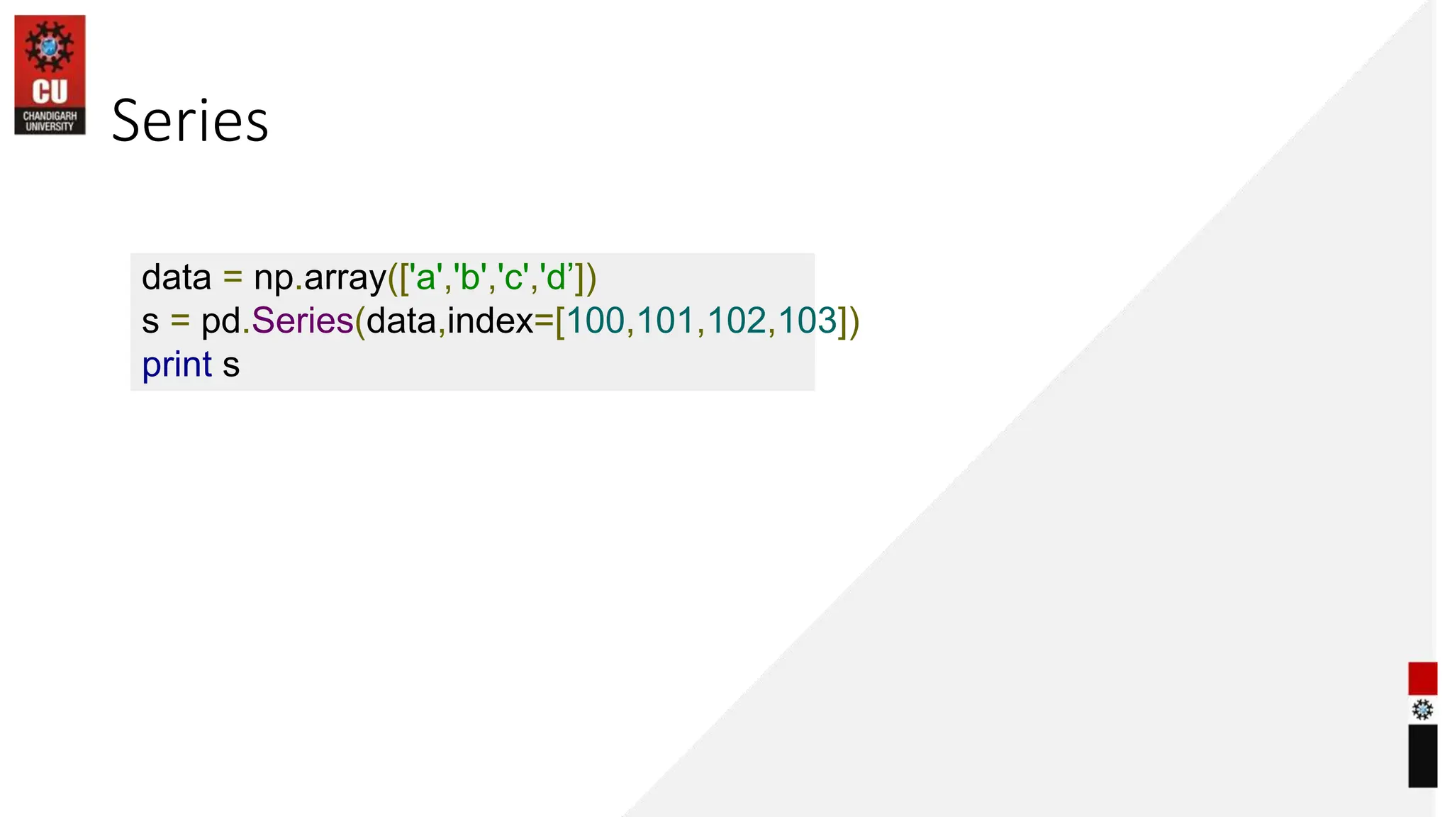 Series
data = np.array(['a','b','c','d’])
s = pd.Series(data,index=[100,101,102,103])
print s
 