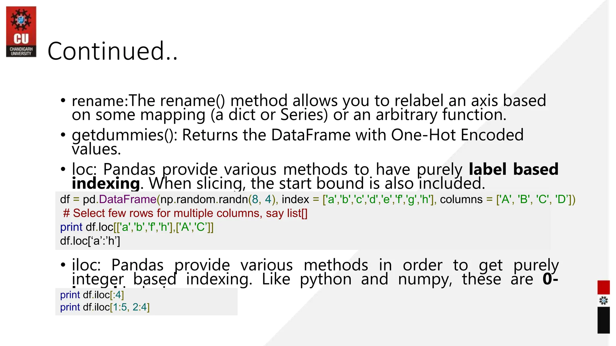 Continued..
• rename:The rename() method allows you to relabel an axis based
on some mapping (a dict or Series) or an arbitrary function.
• getdummies(): Returns the DataFrame with One-Hot Encoded
values.
• loc: Pandas provide various methods to have purely label based
indexing. When slicing, the start bound is also included.
• iloc: Pandas provide various methods in order to get purely
integer based indexing. Like python and numpy, these are 0-
based indexing.
df = pd.DataFrame(np.random.randn(8, 4), index = ['a','b','c','d','e','f','g','h'], columns = ['A', 'B', 'C', 'D’])
# Select few rows for multiple columns, say list[]
print df.loc[['a','b','f','h'],['A','C’]]
df.loc[‘a’:’h’]
print df.iloc[:4]
print df.iloc[1:5, 2:4]
 