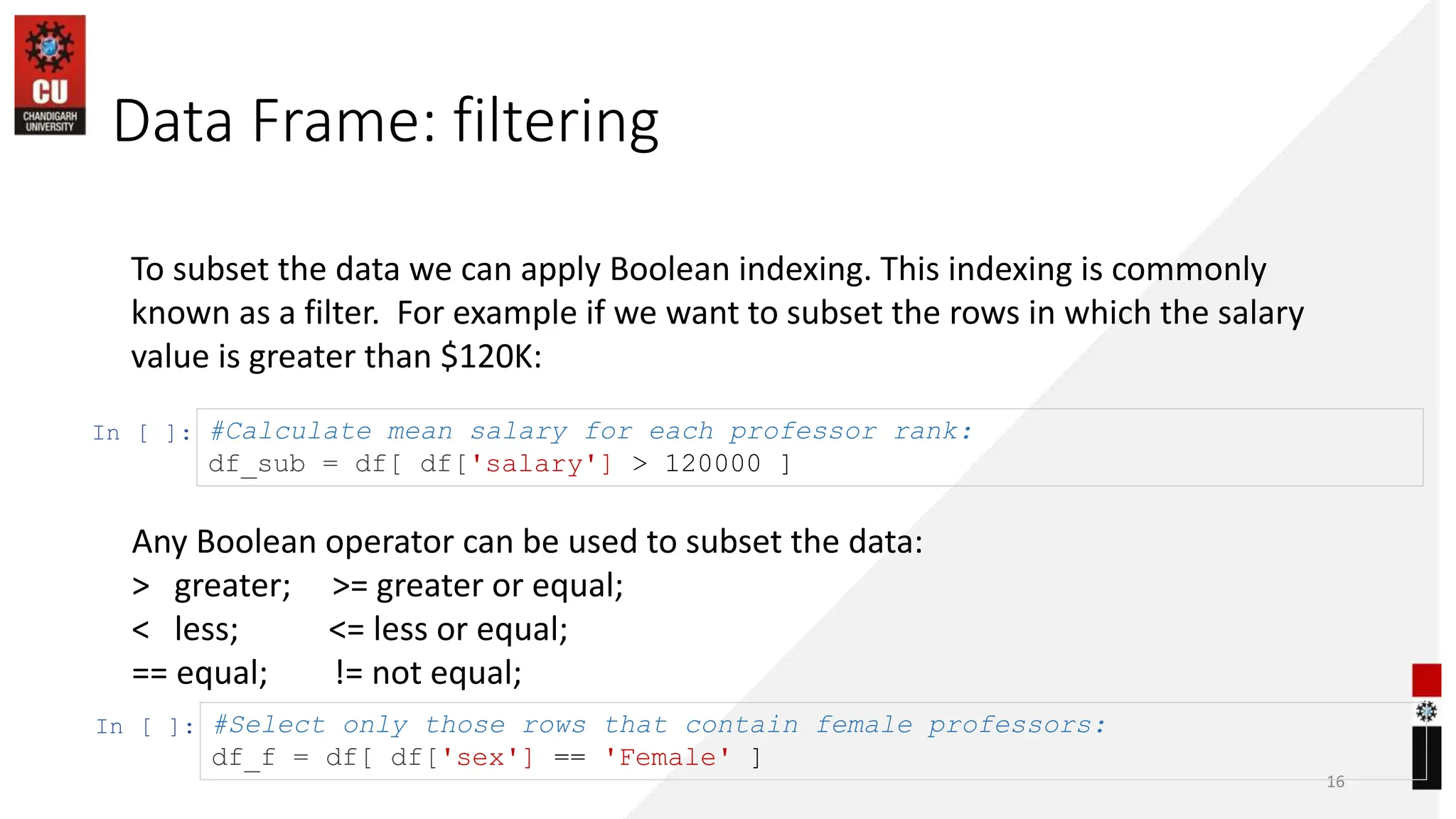 Data Frame: filtering
16
To subset the data we can apply Boolean indexing. This indexing is commonly
known as a filter. For example if we want to subset the rows in which the salary
value is greater than $120K:
In [ ]: #Calculate mean salary for each professor rank:
df_sub = df[ df['salary'] > 120000 ]
In [ ]: #Select only those rows that contain female professors:
df_f = df[ df['sex'] == 'Female' ]
Any Boolean operator can be used to subset the data:
> greater; >= greater or equal;
< less; <= less or equal;
== equal; != not equal;
 