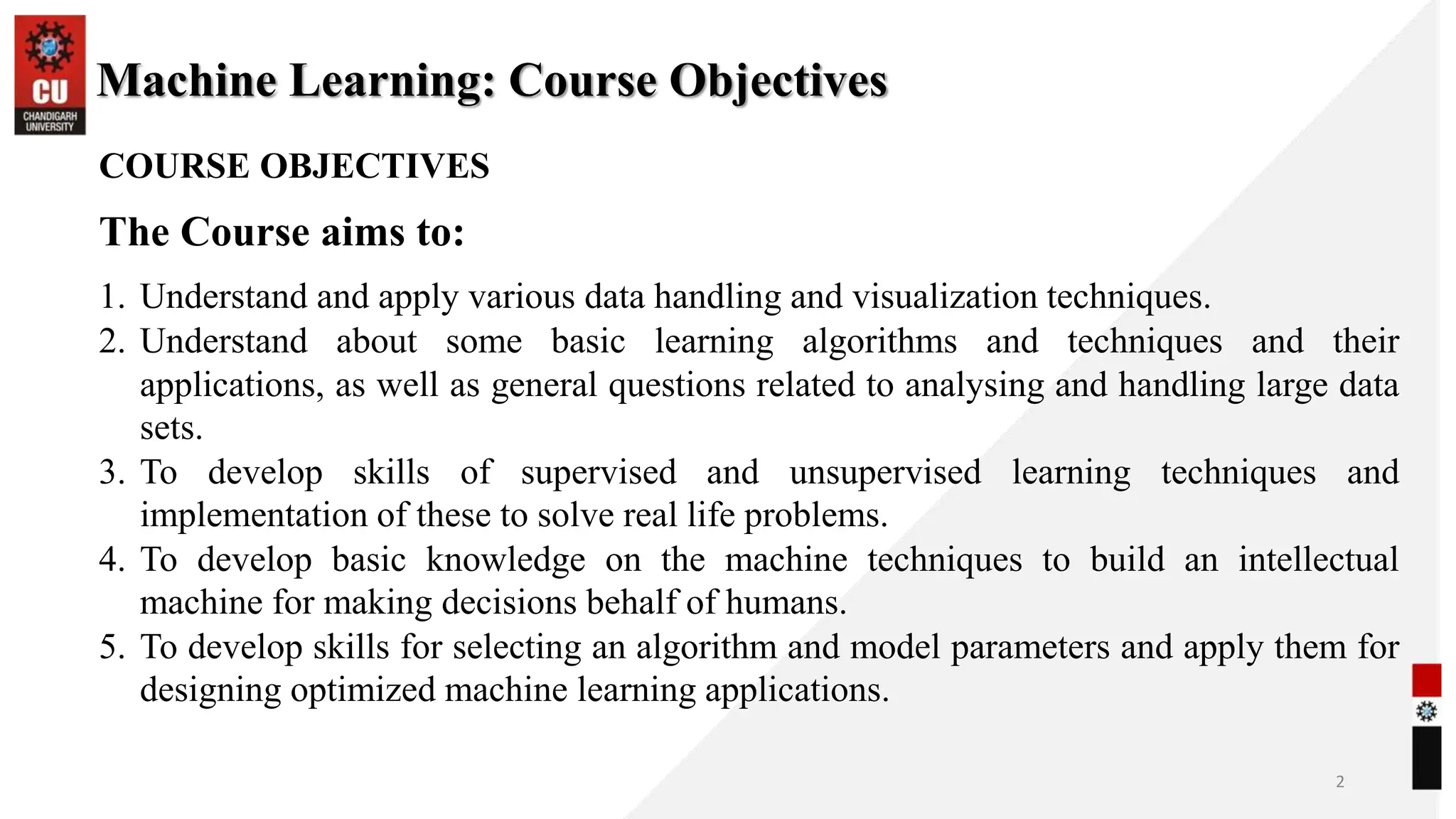 Machine Learning: Course Objectives
2
COURSE OBJECTIVES
The Course aims to:
1. Understand and apply various data handling and visualization techniques.
2. Understand about some basic learning algorithms and techniques and their
applications, as well as general questions related to analysing and handling large data
sets.
3. To develop skills of supervised and unsupervised learning techniques and
implementation of these to solve real life problems.
4. To develop basic knowledge on the machine techniques to build an intellectual
machine for making decisions behalf of humans.
5. To develop skills for selecting an algorithm and model parameters and apply them for
designing optimized machine learning applications.
 