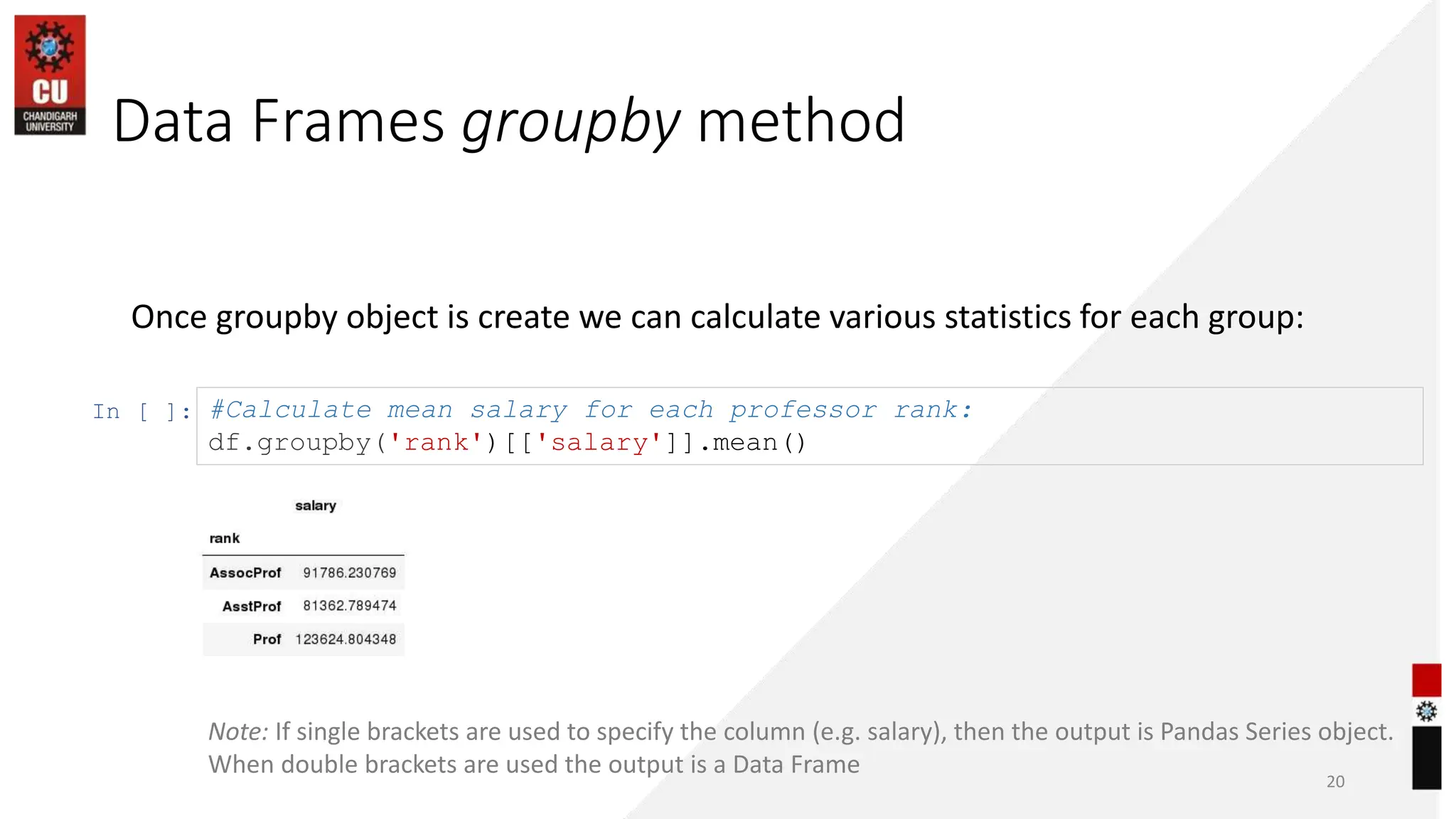 Data Frames groupby method
20
Once groupby object is create we can calculate various statistics for each group:
In [ ]: #Calculate mean salary for each professor rank:
df.groupby('rank')[['salary']].mean()
Note: If single brackets are used to specify the column (e.g. salary), then the output is Pandas Series object.
When double brackets are used the output is a Data Frame
 