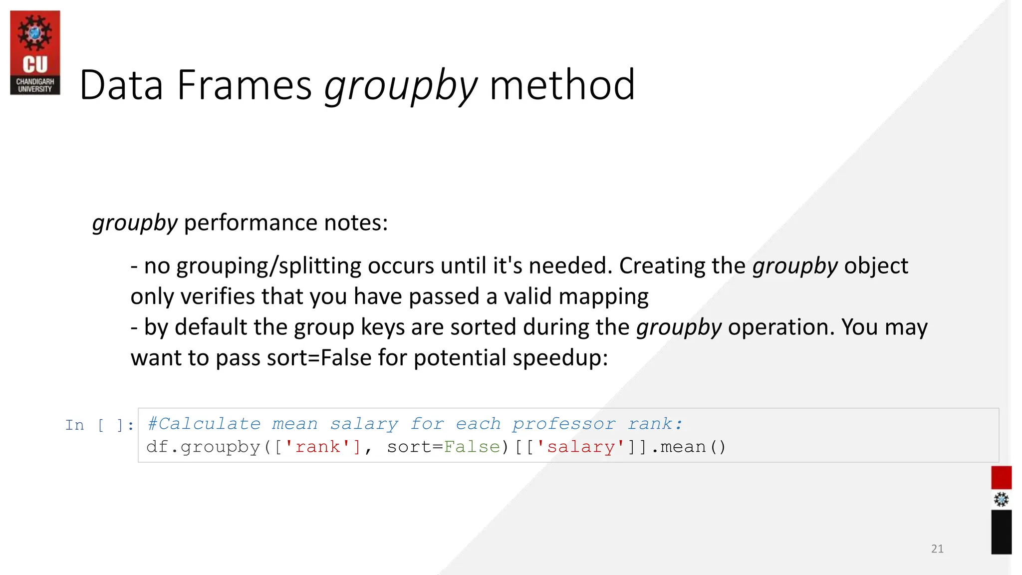 Data Frames groupby method
21
groupby performance notes:
- no grouping/splitting occurs until it's needed. Creating the groupby object
only verifies that you have passed a valid mapping
- by default the group keys are sorted during the groupby operation. You may
want to pass sort=False for potential speedup:
In [ ]: #Calculate mean salary for each professor rank:
df.groupby(['rank'], sort=False)[['salary']].mean()
 