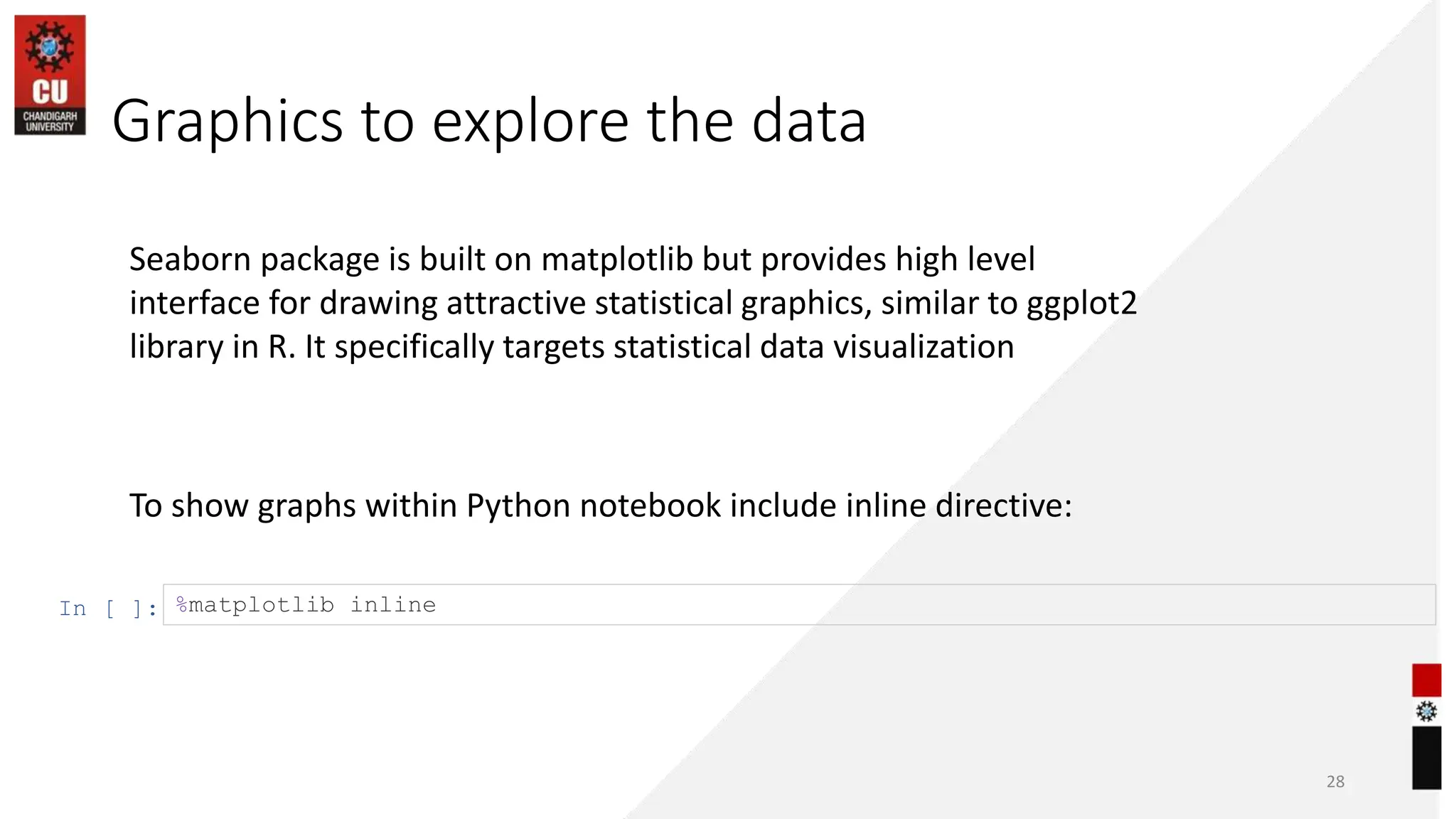 Graphics to explore the data
28
To show graphs within Python notebook include inline directive:
In [ ]: %matplotlib inline
Seaborn package is built on matplotlib but provides high level
interface for drawing attractive statistical graphics, similar to ggplot2
library in R. It specifically targets statistical data visualization
 