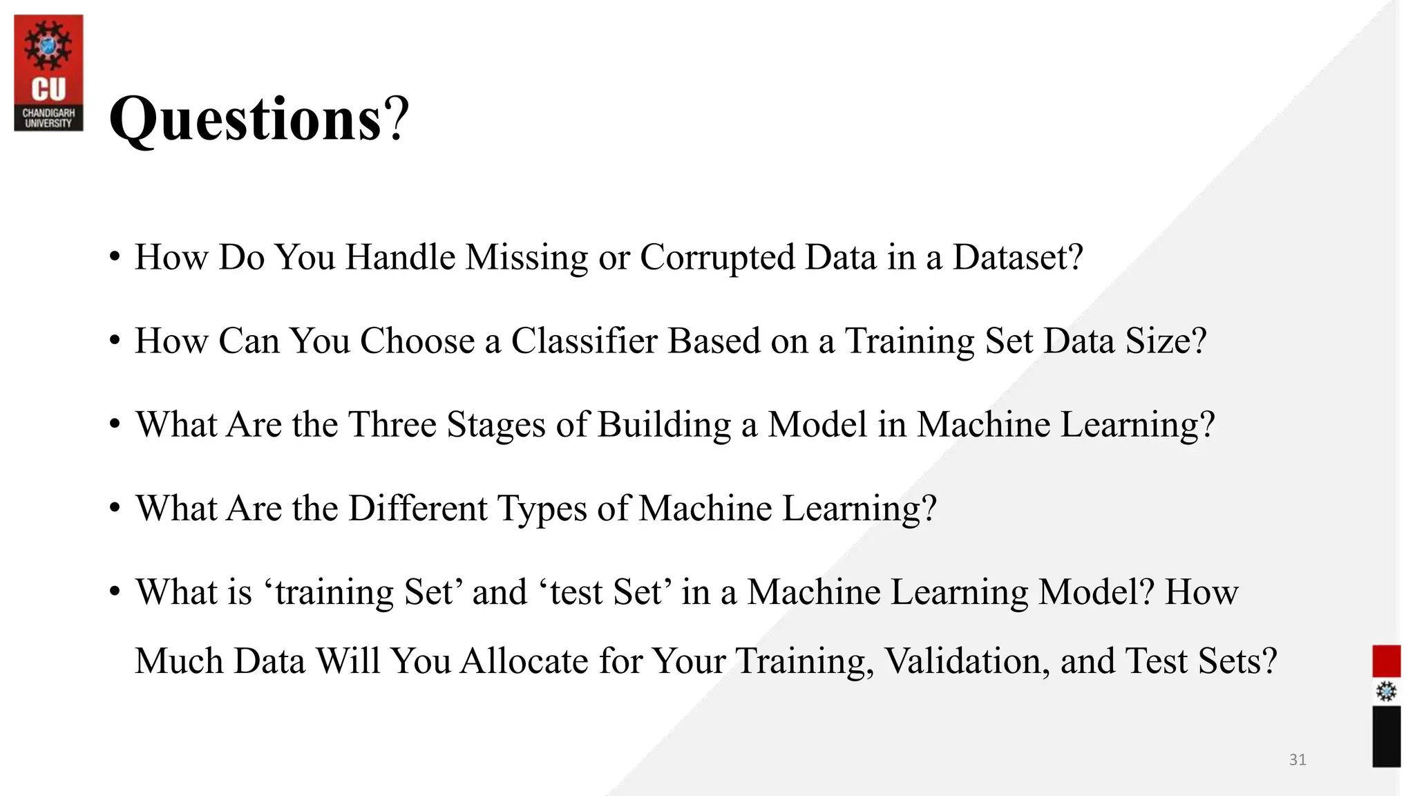 Questions?
• How Do You Handle Missing or Corrupted Data in a Dataset?
• How Can You Choose a Classifier Based on a Training Set Data Size?
• What Are the Three Stages of Building a Model in Machine Learning?
• What Are the Different Types of Machine Learning?
• What is ‘training Set’ and ‘test Set’ in a Machine Learning Model? How
Much Data Will You Allocate for Your Training, Validation, and Test Sets?
31
 