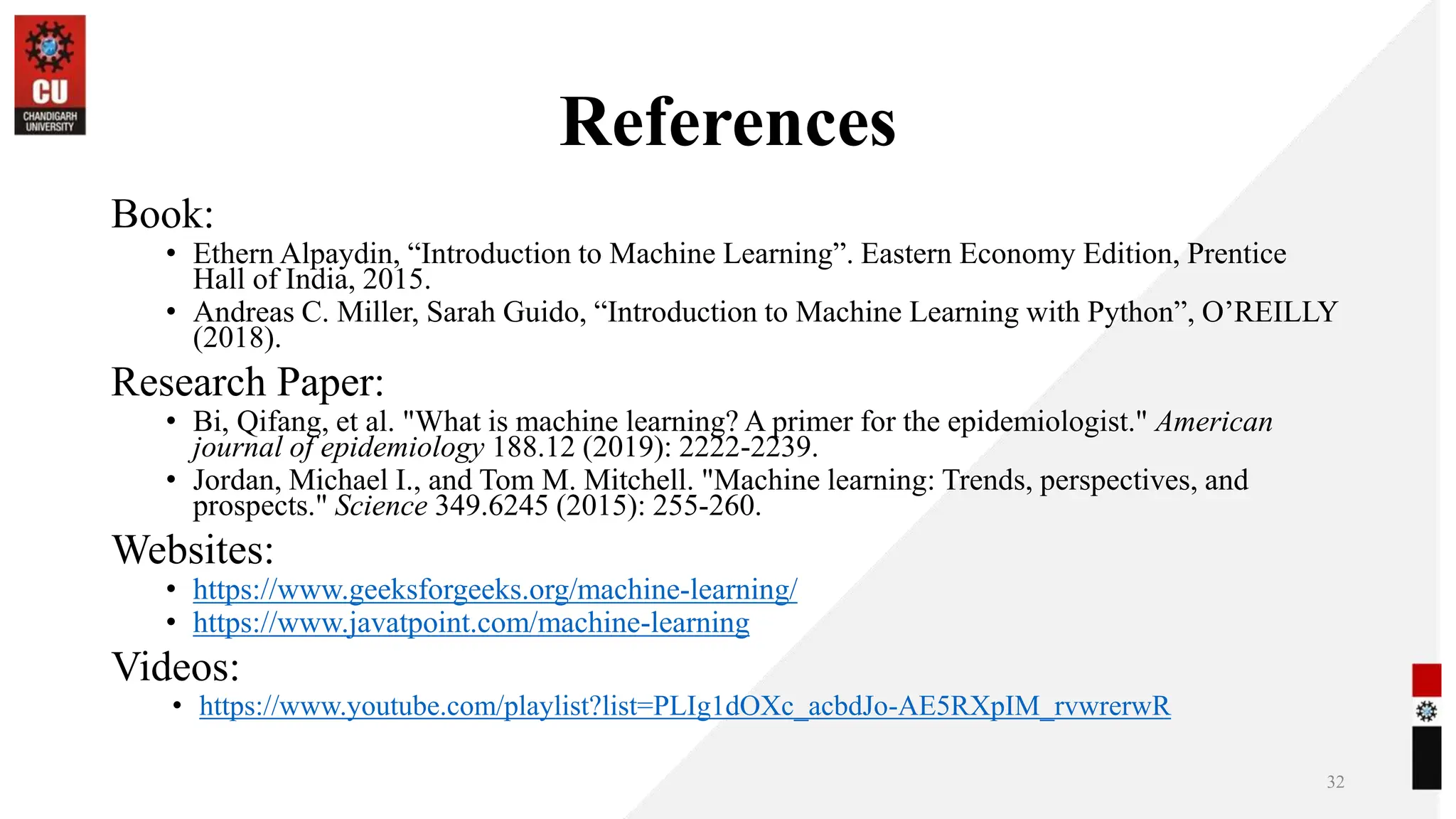 References
Book:
• Ethern Alpaydin, “Introduction to Machine Learning”. Eastern Economy Edition, Prentice
Hall of India, 2015.
• Andreas C. Miller, Sarah Guido, “Introduction to Machine Learning with Python”, O’REILLY
(2018).
Research Paper:
• Bi, Qifang, et al. "What is machine learning? A primer for the epidemiologist." American
journal of epidemiology 188.12 (2019): 2222-2239.
• Jordan, Michael I., and Tom M. Mitchell. "Machine learning: Trends, perspectives, and
prospects." Science 349.6245 (2015): 255-260.
Websites:
• https://www.geeksforgeeks.org/machine-learning/
• https://www.javatpoint.com/machine-learning
Videos:
• https://www.youtube.com/playlist?list=PLIg1dOXc_acbdJo-AE5RXpIM_rvwrerwR
32
 