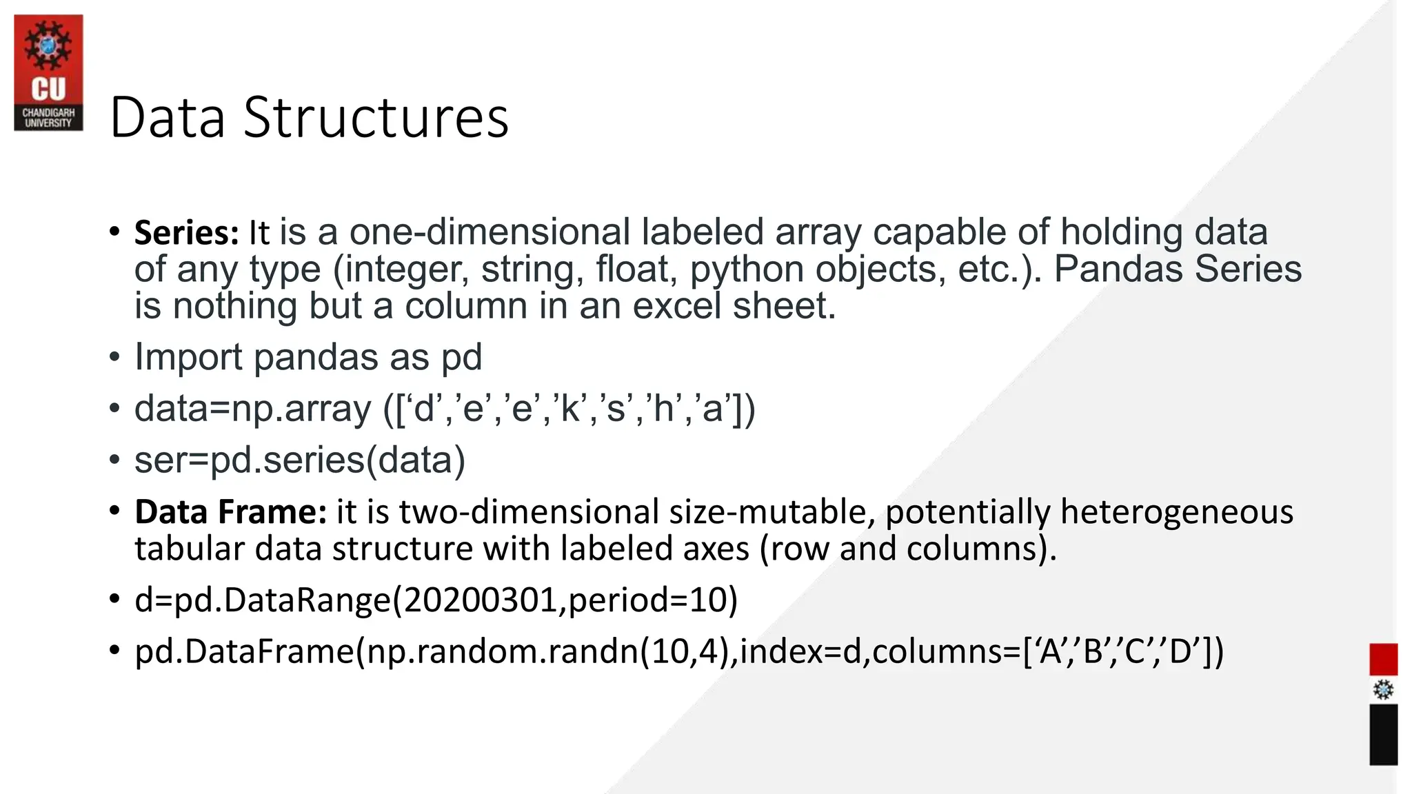 Data Structures
• Series: It is a one-dimensional labeled array capable of holding data
of any type (integer, string, float, python objects, etc.). Pandas Series
is nothing but a column in an excel sheet.
• Import pandas as pd
• data=np.array ([‘d’,’e’,’e’,’k’,’s’,’h’,’a’])
• ser=pd.series(data)
• Data Frame: it is two-dimensional size-mutable, potentially heterogeneous
tabular data structure with labeled axes (row and columns).
• d=pd.DataRange(20200301,period=10)
• pd.DataFrame(np.random.randn(10,4),index=d,columns=[‘A’,’B’,’C’,’D’])
 
