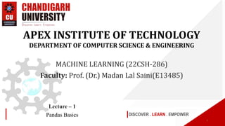 DISCOVER . LEARN . EMPOWER
Lecture – 1
Pandas Basics
APEX INSTITUTE OF TECHNOLOGY
DEPARTMENT OF COMPUTER SCIENCE & ENGINEERING
MACHINE LEARNING (22CSH-286)
Faculty: Prof. (Dr.) Madan Lal Saini(E13485)
1
 