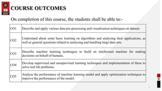 COURSE OUTCOMES
3
On completion of this course, the students shall be able to:-
CO1 Describe and apply various data pre-processing and visualization techniques on dataset.
CO2
Understand about some basic learning on algorithms and analysing their applications, as
well as general questions related to analysing and handling large data sets.
CO3
Describe machine learning techniques to build an intellectual machine for making
decisions on behalf of humans.
CO4
Develop supervised and unsupervised learning techniques and implementation of these to
solve real life problems.
CO5
Analyse the performance of machine learning model and apply optimization techniques to
improve the performance of the model.
 