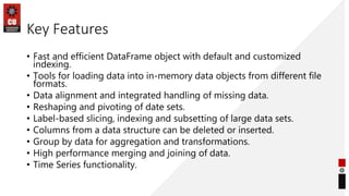 Key Features
• Fast and efficient DataFrame object with default and customized
indexing.
• Tools for loading data into in-memory data objects from different file
formats.
• Data alignment and integrated handling of missing data.
• Reshaping and pivoting of date sets.
• Label-based slicing, indexing and subsetting of large data sets.
• Columns from a data structure can be deleted or inserted.
• Group by data for aggregation and transformations.
• High performance merging and joining of data.
• Time Series functionality.
 