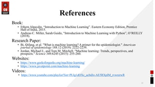 References
Book:
• Ethern Alpaydin, “Introduction to Machine Learning”. Eastern Economy Edition, Prentice
Hall of India, 2015.
• Andreas C. Miller, Sarah Guido, “Introduction to Machine Learning with Python”, O’REILLY
(2018).
Research Paper:
• Bi, Qifang, et al. "What is machine learning? A primer for the epidemiologist." American
journal of epidemiology 188.12 (2019): 2222-2239.
• Jordan, Michael I., and Tom M. Mitchell. "Machine learning: Trends, perspectives, and
prospects." Science 349.6245 (2015): 255-260.
Websites:
• https://www.geeksforgeeks.org/machine-learning/
• https://www.javatpoint.com/machine-learning
Videos:
• https://www.youtube.com/playlist?list=PLIg1dOXc_acbdJo-AE5RXpIM_rvwrerwR
32
 