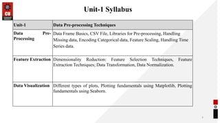 Unit-1 Syllabus
4
Unit-1 Data Pre-processing Techniques
Data Pre-
Processing
Data Frame Basics, CSV File, Libraries for Pre-processing, Handling
Missing data, Encoding Categorical data, Feature Scaling, Handling Time
Series data.
Feature Extraction Dimensionality Reduction: Feature Selection Techniques, Feature
Extraction Techniques; Data Transformation, Data Normalization.
Data Visualization Different types of plots, Plotting fundamentals using Matplotlib, Plotting
fundamentals using Seaborn.
 