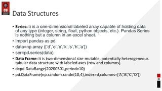 Data Structures
• Series: It is a one-dimensional labeled array capable of holding data
of any type (integer, string, float, python objects, etc.). Pandas Series
is nothing but a column in an excel sheet.
• Import pandas as pd
• data=np.array ([‘d’,’e’,’e’,’k’,’s’,’h’,’a’])
• ser=pd.series(data)
• Data Frame: it is two-dimensional size-mutable, potentially heterogeneous
tabular data structure with labeled axes (row and columns).
• d=pd.DataRange(20200301,period=10)
• pd.DataFrame(np.random.randn(10,4),index=d,columns=[‘A’,’B’,’C’,’D’])
 