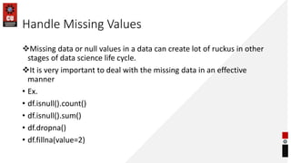Handle Missing Values
Missing data or null values in a data can create lot of ruckus in other
stages of data science life cycle.
It is very important to deal with the missing data in an effective
manner
• Ex.
• df.isnull().count()
• df.isnull().sum()
• df.dropna()
• df.fillna(value=2)
 