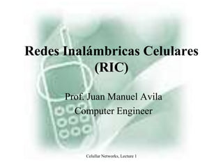 Celullar Networks, Lecture 1 Redes Inalámbricas Celulares (RIC) Prof. Juan Manuel Avila Computer Engineer 
