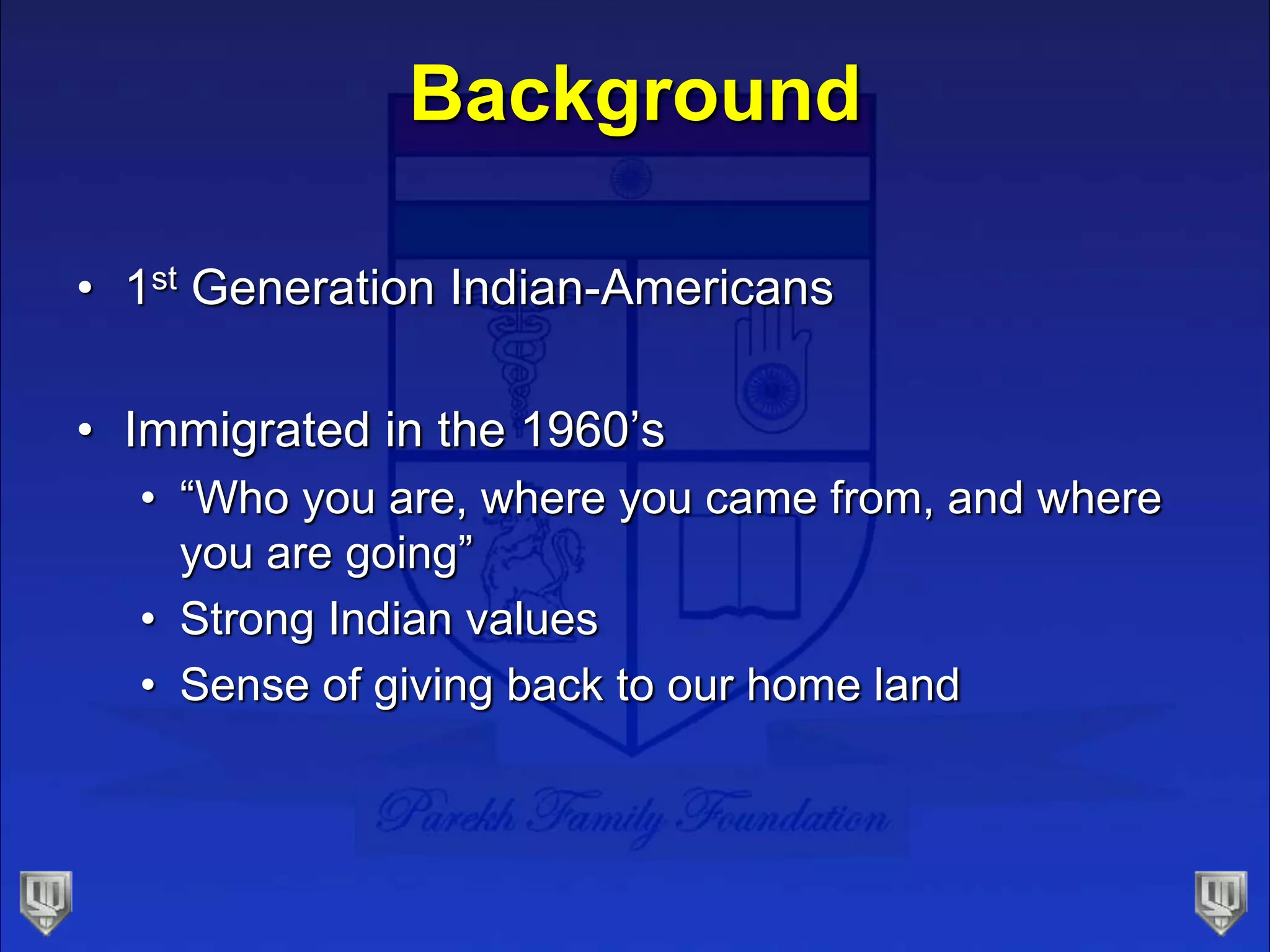 Background
• 1st Generation Indian-Americans
• Immigrated in the 1960’s
• “Who you are, where you came from, and where
you are going”
• Strong Indian values
• Sense of giving back to our home land
 