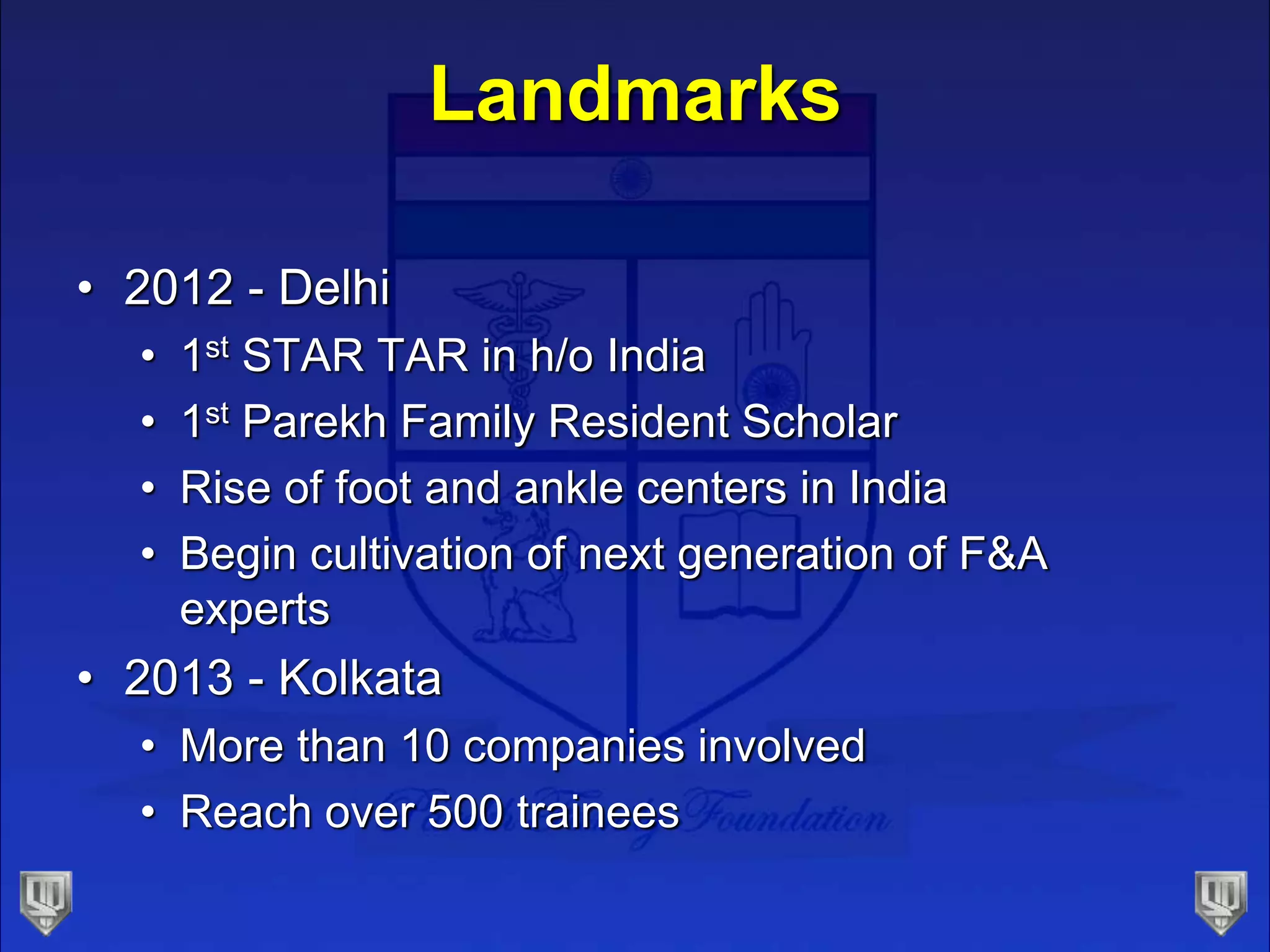 Landmarks
• 2012 - Delhi
• 1st STAR TAR in h/o India
• 1st Parekh Family Resident Scholar
• Rise of foot and ankle centers in India
• Begin cultivation of next generation of F&A
experts
• 2013 - Kolkata
• More than 10 companies involved
• Reach over 500 trainees
 