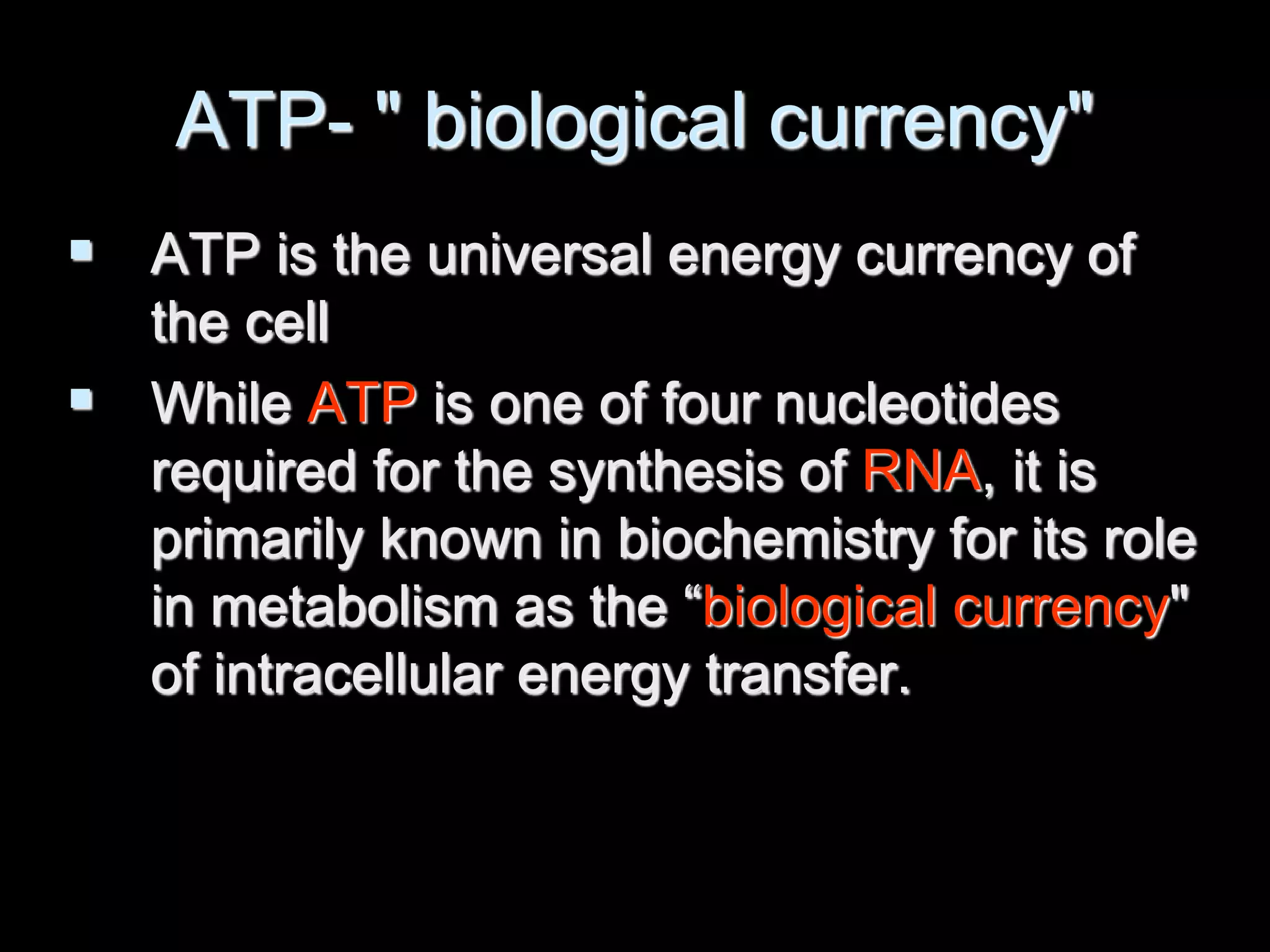 ATP- " biological currency"
 ATP is the universal energy currency of
the cell
 While ATP is one of four nucleotides
required for the synthesis of RNA, it is
primarily known in biochemistry for its role
in metabolism as the “biological currency"
of intracellular energy transfer.
 