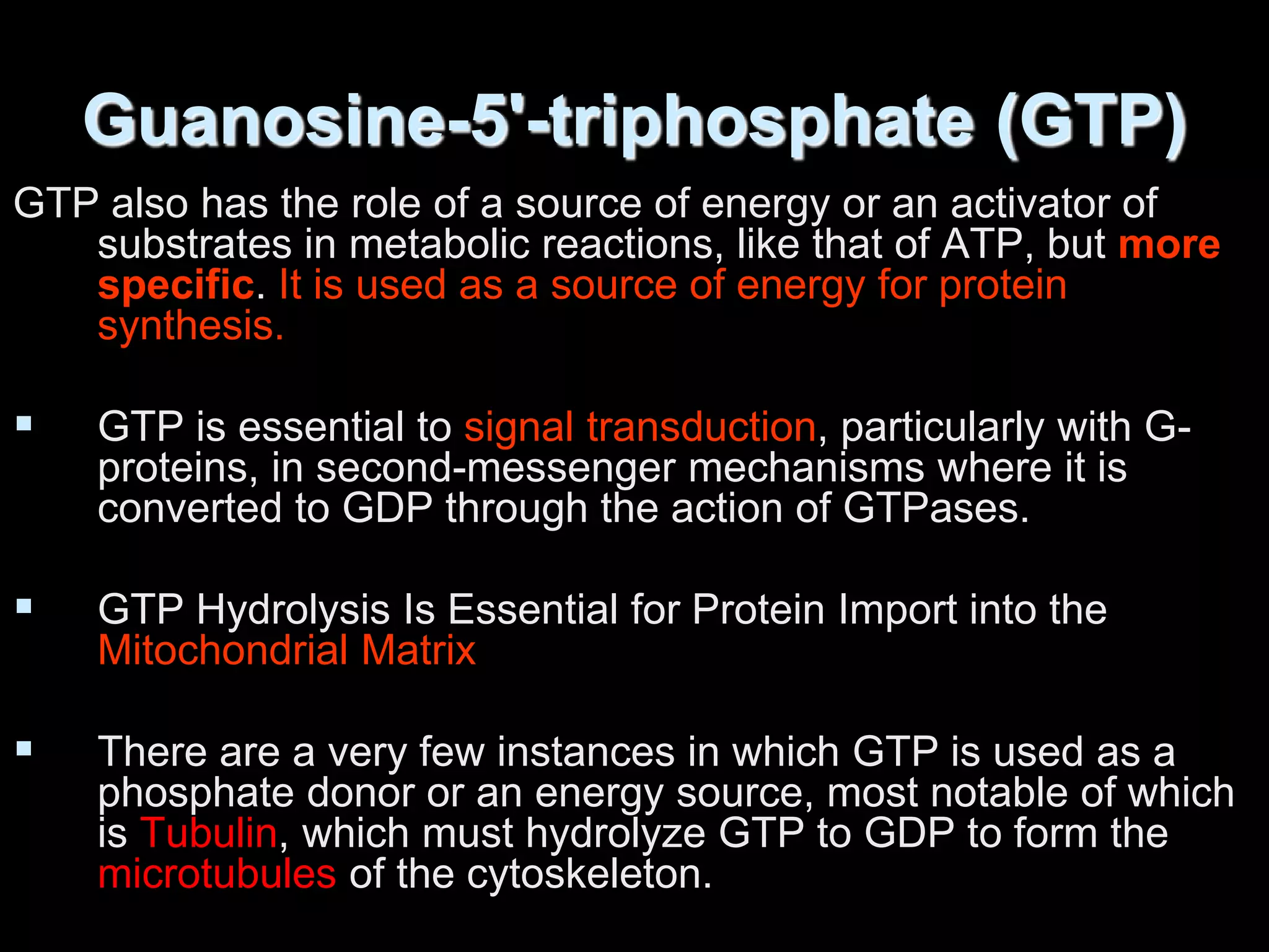 Guanosine-5'-triphosphate (GTP)
GTP also has the role of a source of energy or an activator of
substrates in metabolic reactions, like that of ATP, but more
specific. It is used as a source of energy for protein
synthesis.
 GTP is essential to signal transduction, particularly with G-
proteins, in second-messenger mechanisms where it is
converted to GDP through the action of GTPases.
 GTP Hydrolysis Is Essential for Protein Import into the
Mitochondrial Matrix
 There are a very few instances in which GTP is used as a
phosphate donor or an energy source, most notable of which
is Tubulin, which must hydrolyze GTP to GDP to form the
microtubules of the cytoskeleton.
 