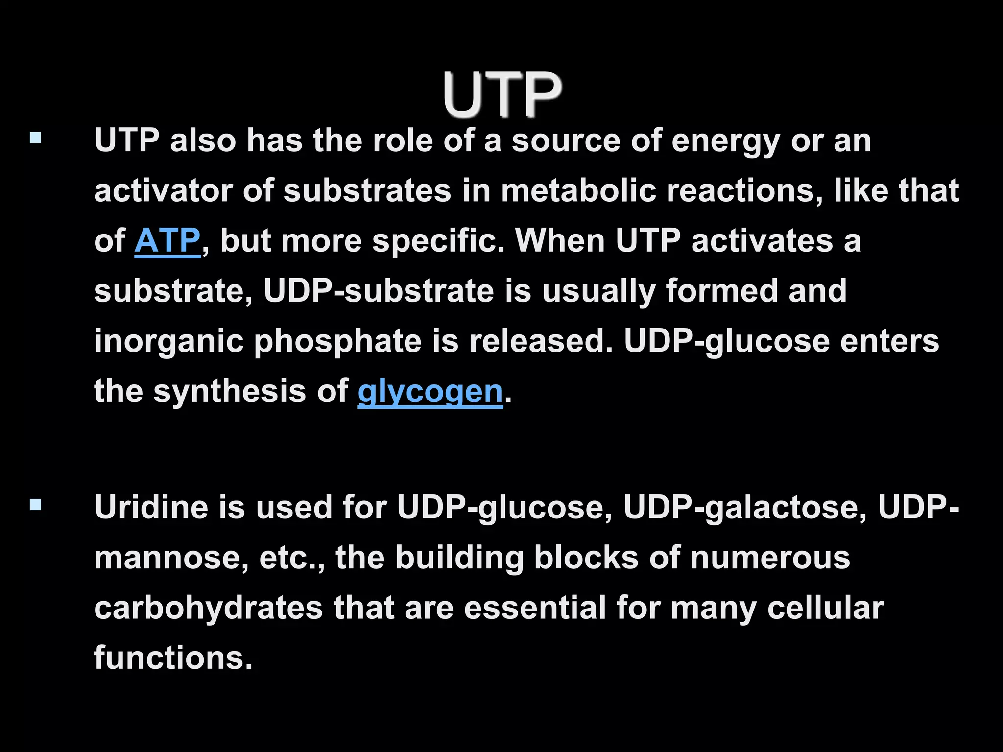 UTP
 UTP also has the role of a source of energy or an
activator of substrates in metabolic reactions, like that
of ATP, but more specific. When UTP activates a
substrate, UDP-substrate is usually formed and
inorganic phosphate is released. UDP-glucose enters
the synthesis of glycogen.
 Uridine is used for UDP-glucose, UDP-galactose, UDP-
mannose, etc., the building blocks of numerous
carbohydrates that are essential for many cellular
functions.
 
