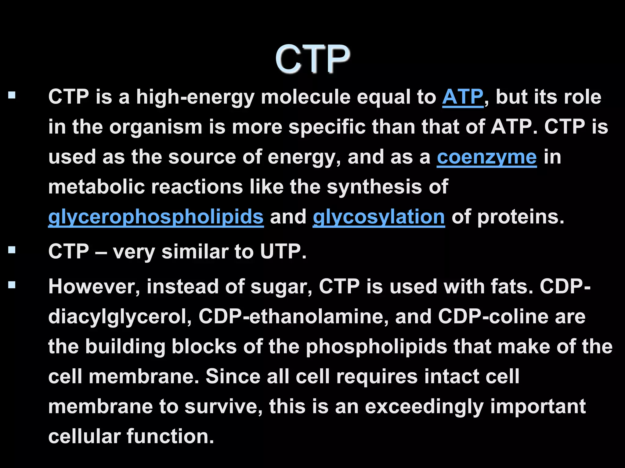 CTP
 CTP is a high-energy molecule equal to ATP, but its role
in the organism is more specific than that of ATP. CTP is
used as the source of energy, and as a coenzyme in
metabolic reactions like the synthesis of
glycerophospholipids and glycosylation of proteins.
 CTP – very similar to UTP.
 However, instead of sugar, CTP is used with fats. CDP-
diacylglycerol, CDP-ethanolamine, and CDP-coline are
the building blocks of the phospholipids that make of the
cell membrane. Since all cell requires intact cell
membrane to survive, this is an exceedingly important
cellular function.
 