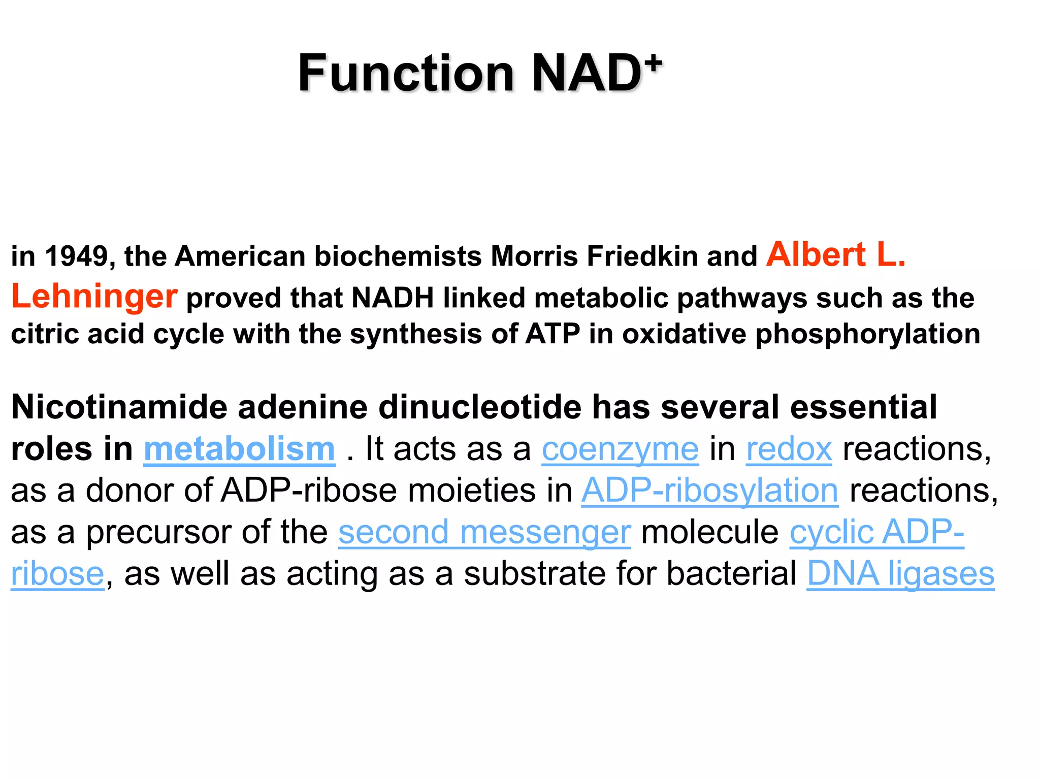 in 1949, the American biochemists Morris Friedkin and Albert L.
Lehninger proved that NADH linked metabolic pathways such as the
citric acid cycle with the synthesis of ATP in oxidative phosphorylation
Nicotinamide adenine dinucleotide has several essential
roles in metabolism . It acts as a coenzyme in redox reactions,
as a donor of ADP-ribose moieties in ADP-ribosylation reactions,
as a precursor of the second messenger molecule cyclic ADP-
ribose, as well as acting as a substrate for bacterial DNA ligases
Function NAD+
 