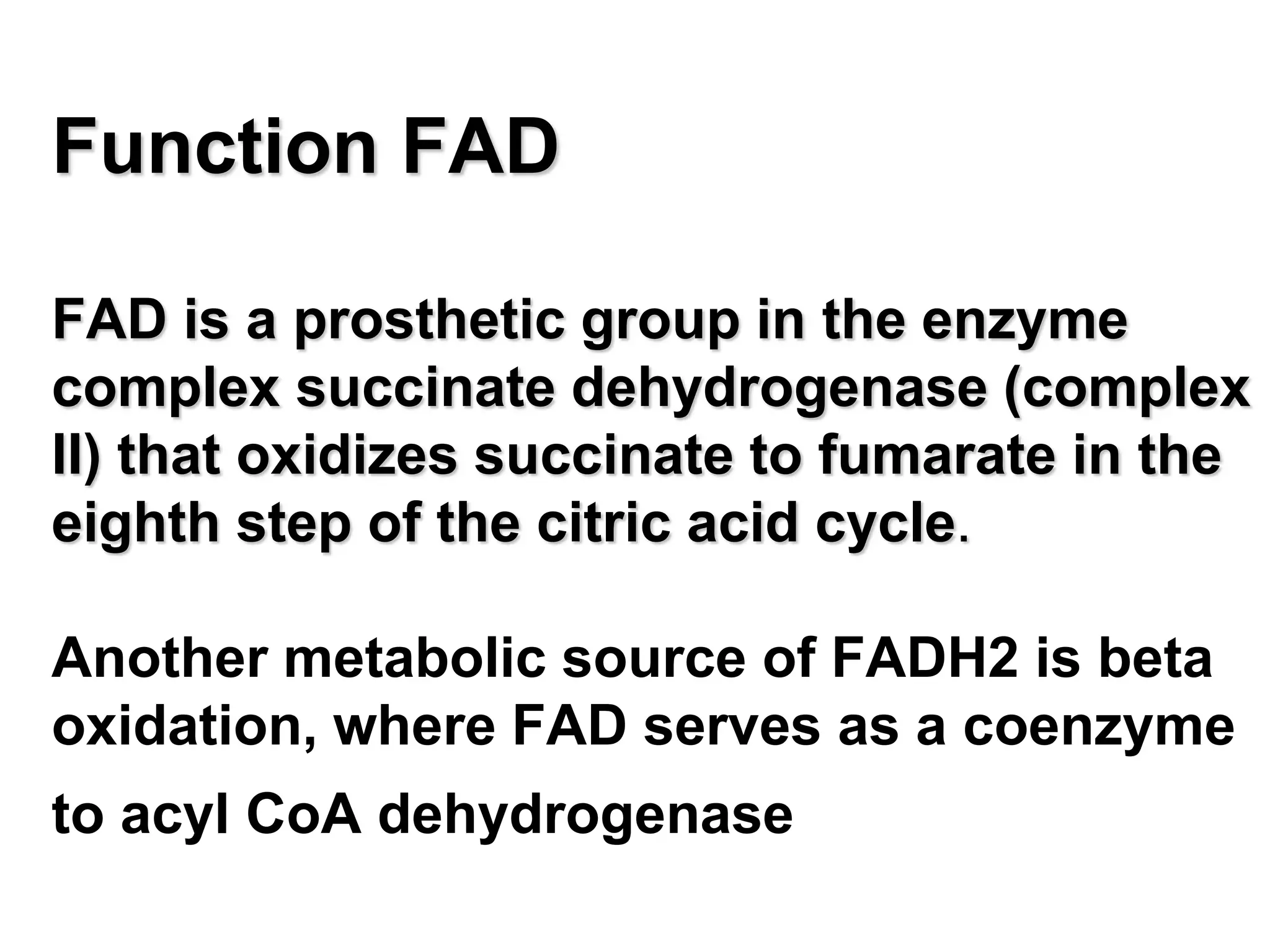Function FAD
FAD is a prosthetic group in the enzyme
complex succinate dehydrogenase (complex
II) that oxidizes succinate to fumarate in the
eighth step of the citric acid cycle.
Another metabolic source of FADH2 is beta
oxidation, where FAD serves as a coenzyme
to acyl CoA dehydrogenase
 