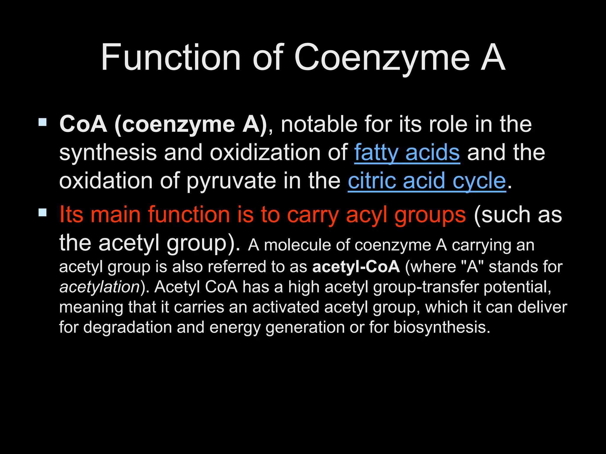 Function of Coenzyme A
 CoA (coenzyme A), notable for its role in the
synthesis and oxidization of fatty acids and the
oxidation of pyruvate in the citric acid cycle.
 Its main function is to carry acyl groups (such as
the acetyl group). A molecule of coenzyme A carrying an
acetyl group is also referred to as acetyl-CoA (where "A" stands for
acetylation). Acetyl CoA has a high acetyl group-transfer potential,
meaning that it carries an activated acetyl group, which it can deliver
for degradation and energy generation or for biosynthesis.
 