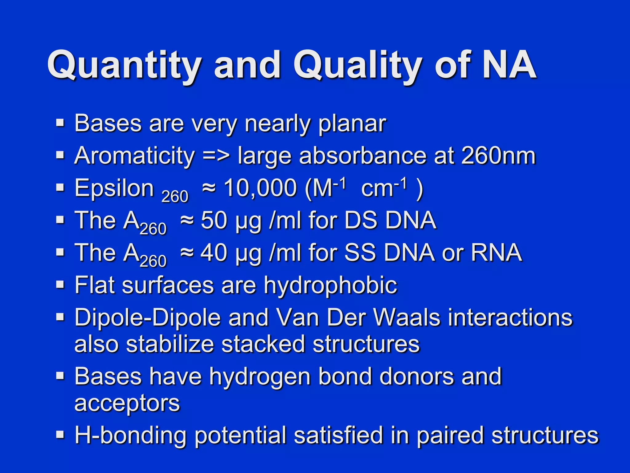 Quantity and Quality of NA
 Bases are very nearly planar
 Aromaticity => large absorbance at 260nm
 Epsilon 260 ≈ 10,000 (M-1 cm-1 )
 The A260 ≈ 50 μg /ml for DS DNA
 The A260 ≈ 40 μg /ml for SS DNA or RNA
 Flat surfaces are hydrophobic
 Dipole-Dipole and Van Der Waals interactions
also stabilize stacked structures
 Bases have hydrogen bond donors and
acceptors
 H-bonding potential satisfied in paired structures
 