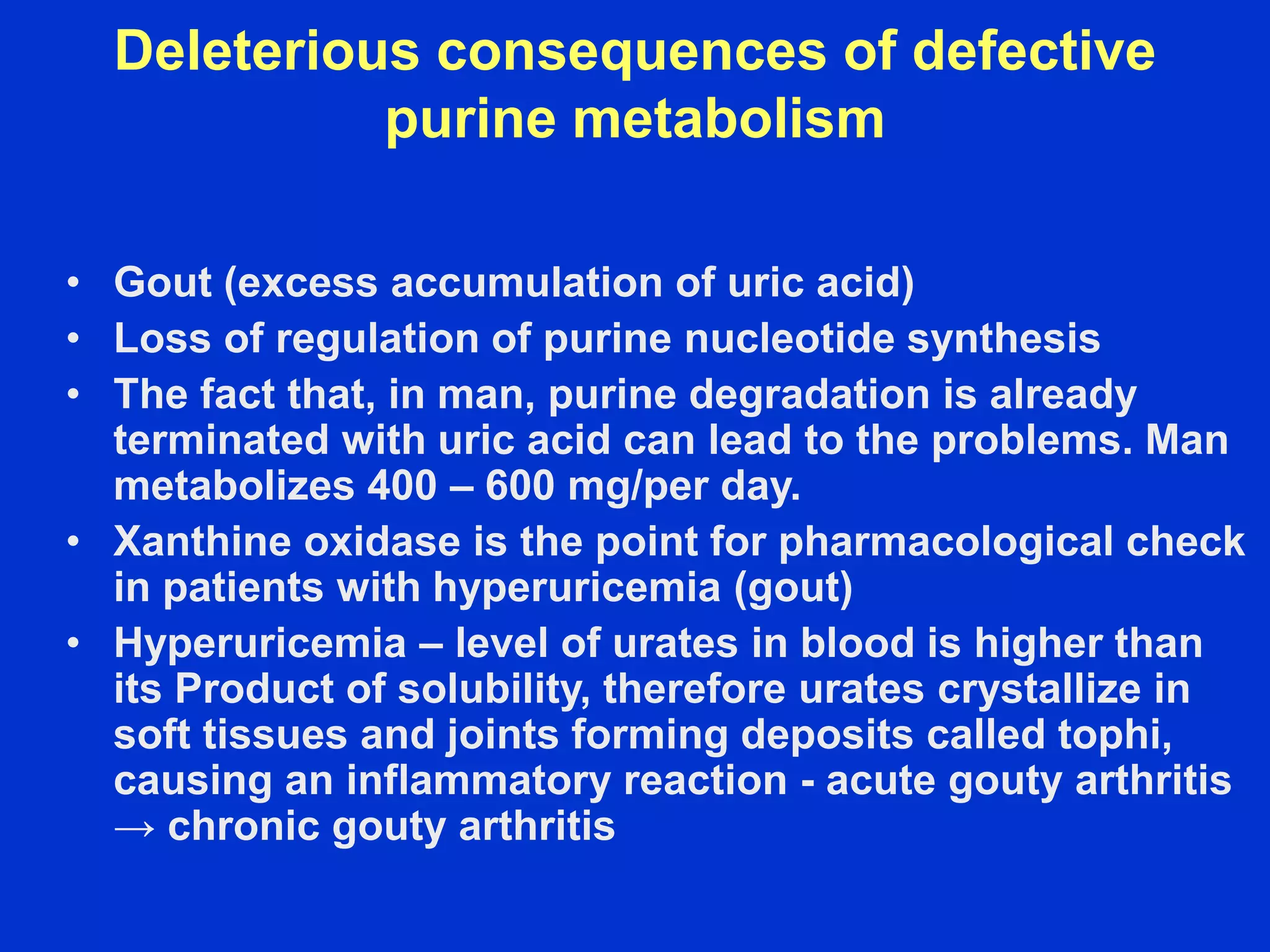 Deleterious consequences of defective
purine metabolism
• Gout (excess accumulation of uric acid)
• Loss of regulation of purine nucleotide synthesis
• The fact that, in man, purine degradation is already
terminated with uric acid can lead to the problems. Man
metabolizes 400 – 600 mg/per day.
• Xanthine oxidase is the point for pharmacological check
in patients with hyperuricemia (gout)
• Hyperuricemia – level of urates in blood is higher than
its Product of solubility, therefore urates crystallize in
soft tissues and joints forming deposits called tophi,
causing an inflammatory reaction - acute gouty arthritis
→ chronic gouty arthritis
 