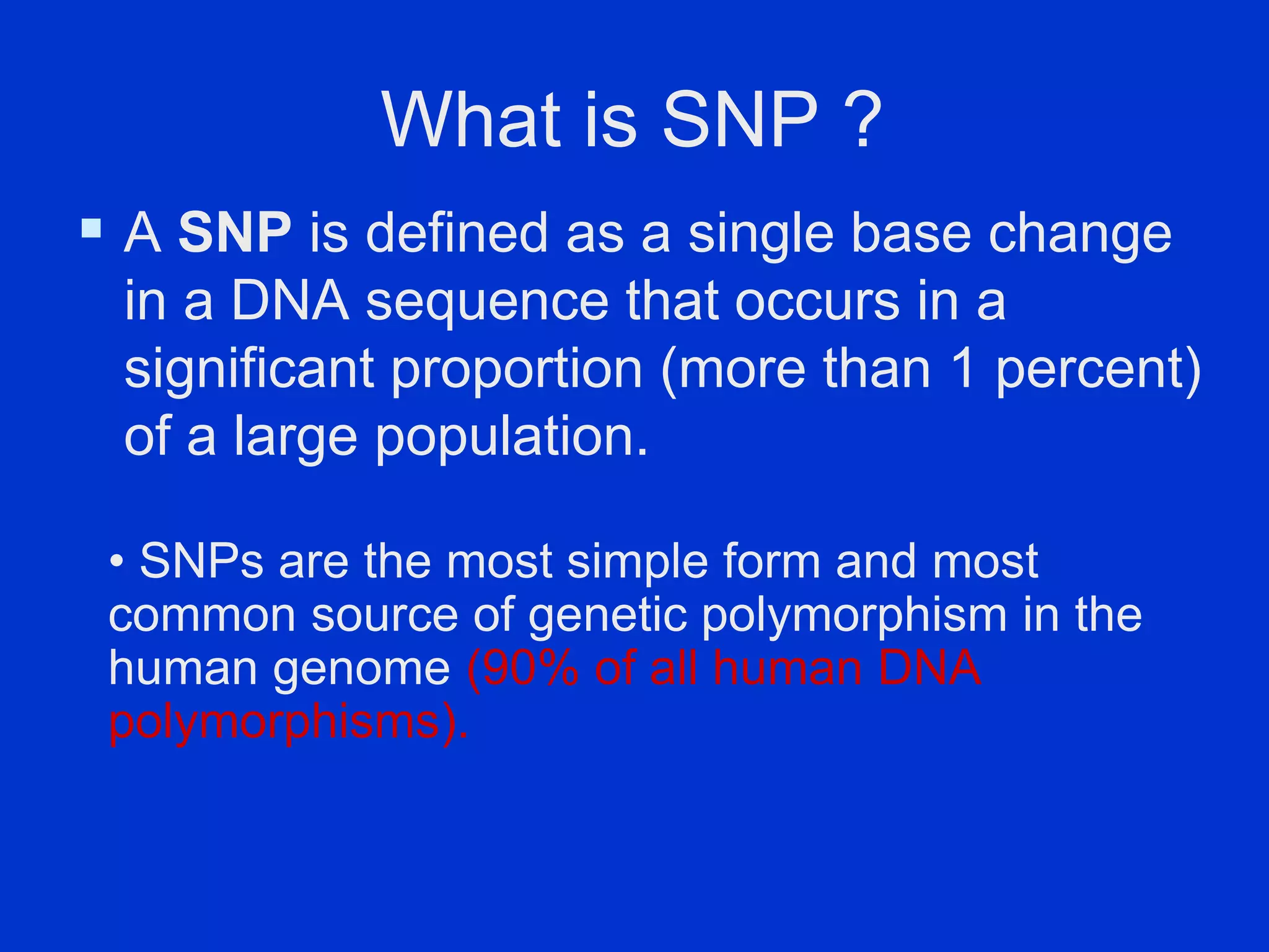 What is SNP ?
 A SNP is defined as a single base change
in a DNA sequence that occurs in a
significant proportion (more than 1 percent)
of a large population.
• SNPs are the most simple form and most
common source of genetic polymorphism in the
human genome (90% of all human DNA
polymorphisms).
 