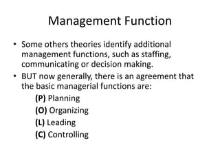 Management Function
• Some others theories identify additional
management functions, such as staffing,
communicating or decision making.
• BUT now generally, there is an agreement that
the basic managerial functions are:
(P) Planning
(O) Organizing
(L) Leading
(C) Controlling
 