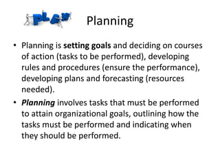Planning
• Planning is setting goals and deciding on courses
of action (tasks to be performed), developing
rules and procedures (ensure the performance),
developing plans and forecasting (resources
needed).
• Planning involves tasks that must be performed
to attain organizational goals, outlining how the
tasks must be performed and indicating when
they should be performed.
 