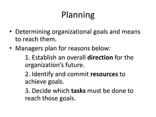 Planning
• Determining organizational goals and means
to reach them.
• Managers plan for reasons below:
1. Establish an overall direction for the
organization’s future.
2. Identify and commit resources to
achieve goals.
3. Decide which tasks must be done to
reach those goals.
 