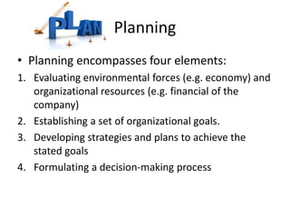 Planning
• Planning encompasses four elements:
1. Evaluating environmental forces (e.g. economy) and
organizational resources (e.g. financial of the
company)
2. Establishing a set of organizational goals.
3. Developing strategies and plans to achieve the
stated goals
4. Formulating a decision-making process
 