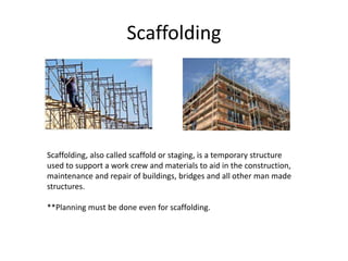 Scaffolding
Scaffolding, also called scaffold or staging, is a temporary structure
used to support a work crew and materials to aid in the construction,
maintenance and repair of buildings, bridges and all other man made
structures.
**Planning must be done even for scaffolding.
 