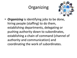 Organizing
• Organizing is identifying jobs to be done,
hiring people (staffing) to do them,
establishing departments, delegating or
pushing authority down to subordinates,
establishing a chain of command (channel of
authority and communication) and
coordinating the work of subordinates.
 