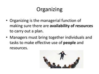 Organizing
• Organizing is the managerial function of
making sure there are availability of resources
to carry out a plan.
• Managers must bring together individuals and
tasks to make effective use of people and
resources.
 