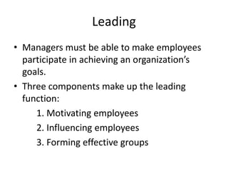 Leading
• Managers must be able to make employees
participate in achieving an organization’s
goals.
• Three components make up the leading
function:
1. Motivating employees
2. Influencing employees
3. Forming effective groups
 