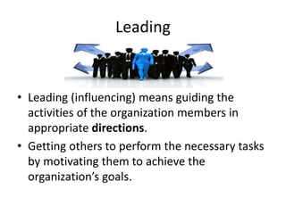 Leading
• Leading (influencing) means guiding the
activities of the organization members in
appropriate directions.
• Getting others to perform the necessary tasks
by motivating them to achieve the
organization’s goals.
 
