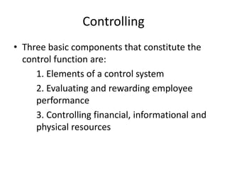 Controlling
• Three basic components that constitute the
control function are:
1. Elements of a control system
2. Evaluating and rewarding employee
performance
3. Controlling financial, informational and
physical resources
 