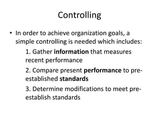 Controlling
• In order to achieve organization goals, a
simple controlling is needed which includes:
1. Gather information that measures
recent performance
2. Compare present performance to pre-
established standards
3. Determine modifications to meet pre-
establish standards
 