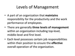Levels of Management
• A part of an organization that maintains
responsibility for the productivity and the work
performance of employees.
• There are generally three levels of management
within an organization including top-level,
middle-level and first level.
• Each level possesses certain job responsibilities
within their position to ensure the effective
overall operation of the organization.
 